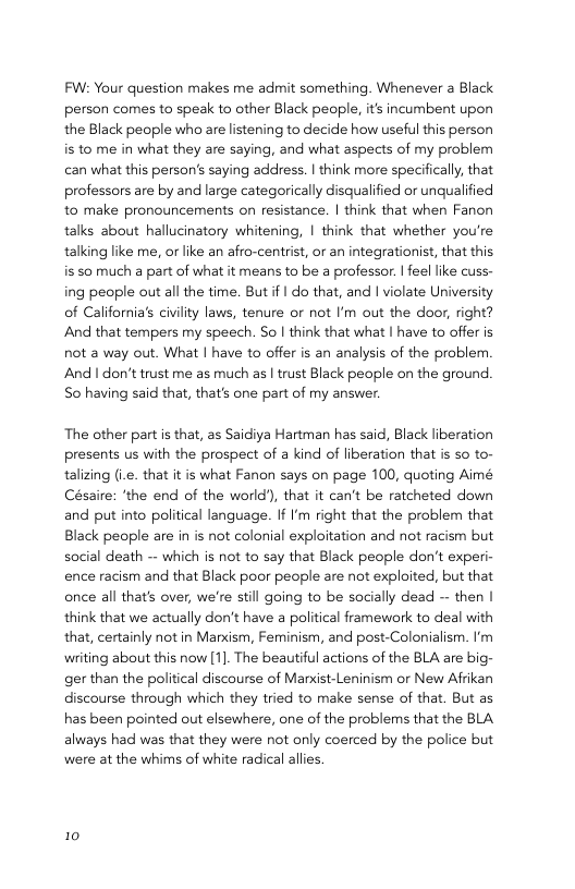 FW: Your question makes me admit something. Whenever a Black person comes to speak to other Black people, its incumbent upon the Black people who are listening to decide how useful this person is to me in what they are saying, and what aspects of my problem can what this person’s saying address. | think more specifically, that professors are by and large categorically disqualified or unqualified to make pronouncements on resistance. | think that when Fanon talks about hallucinatory whitening, | think that whether you’re talking like me, or like an afro-centrist, or an integrationist, that this is s0 much a part of what it means to be a professor. | feel ike cuss- ing people out all the time. But if | do that, and | violate University of California’s civiity laws, tenure or not ’m out the door, right? And that tempers my speech. So | think that what | have to offer is not a way out. What | have to offer is an analysis of the problem And | don’t trust me as much as | trust Black people on the ground. So having said that, that’s one part of my answer.  The other part is that, as Saidiya Hartman has said, Black liberation presents us with the prospect of a kind of liberation that is so to- talizing (.e. that it is what Fanon says on page 100, quoting Aimé Césaire: ’the end of the world), that it can’t be ratcheted down and put into political language. If I’m right that the problem that Black people are in is not colonial exploitation and not racism but social death — which s not to say that Black people don’t experi- ence racism and that Black poor people are not exploited, but that once all that’s over, we’re still going to be socially dead — then | think that we actually don’t have a political framework to deal with that, certainly not in Manxism, Feminism, and post-Colonialism. ’m writing about this now [1]. The beautiful actions of the BLA are big- ger than the political discourse of Marxist-Leninism or New Afrikan discourse through which they tried to make sense of that. But as has been pointed out elsewhere, one of the problems that the BLA always had was that they were not only coerced by the police but were at the whims of white radical allies.  10 